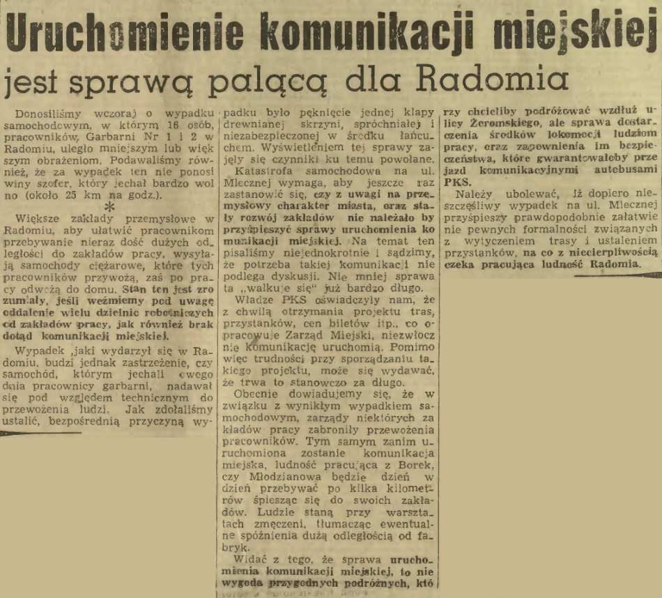 rzy obcięliby podróżować wzdłuż u-licy Żeromskiego, ale sprawa derctar. ożenią środków lofoamoci ludziom pracy, oraz zapewnienia im bczpic czeństwa, które gwarantowałoby prze jazd komunikacyjnymi autobusami PKS. Należy ubolewać, Iż dopiero nieszczęśliwy wypadek na ul. Mlecznej przyśpieszy prawdopodobnie załatwię nie pewnych formalności związanych z wytyczeniem trasy i ustaleniem przystanków, na co z niecierpliwością czeka pracująca ludność Radomia.